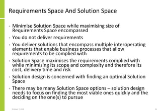 Requirements Space And Solution Space
• Minimise Solution Space while maximising size of
Requirements Space encompassed
• You do not deliver requirements
• You deliver solutions that encompass multiple interoperating
elements that enable business processes that allow
requirements to be complied with
• Solution Space maximises the requirements complied with
while minimising its scope and complexity and therefore its
cost, delivery time and risk
• Solution design is concerned with finding an optimal Solution
Space
• There may be many Solution Space options – solution design
needs to focus on finding the most viable ones quickly and the
deciding on the one(s) to pursue
October 7, 2018 43
 