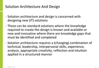 Solution Architecture And Design
• Solution architecture and design is concerned with
designing new (IT) solutions
• These can be standard solutions where the knowledge
required to create the design is known and available or
new and innovative where there are knowledge gaps that
must be identified and completed
• Solution architecture requires a (changing) combination of
technical, leadership, interpersonal skills, experience,
analysis, appropriate creativity, reflection and intuition
applied in a structured manner
October 7, 2018 45
 