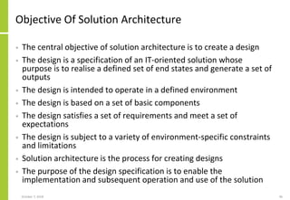 Objective Of Solution Architecture
• The central objective of solution architecture is to create a design
• The design is a specification of an IT-oriented solution whose
purpose is to realise a defined set of end states and generate a set of
outputs
• The design is intended to operate in a defined environment
• The design is based on a set of basic components
• The design satisfies a set of requirements and meet a set of
expectations
• The design is subject to a variety of environment-specific constraints
and limitations
• Solution architecture is the process for creating designs
• The purpose of the design specification is to enable the
implementation and subsequent operation and use of the solution
October 7, 2018 46
 
