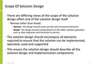 Scope Of Solution Design
• There are differing views of the scope of the solution
design effort and of the solution design itself
− Narrow rather than broad
• Narrow - the design should cover just the core functional elements
• Broad - the design should include details on the wider solution operation
such as data migration and transition to service
• The solution design should encompass all elements
required to ensure that the solution can be implemented,
operated, used and supported
• This means the solution design should describe all the
solution design and implementation components
October 7, 2018 47
 