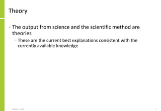 Theory
• The output from science and the scientific method are
theories
− These are the current best explanations consistent with the
currently available knowledge
October 7, 2018 5
 