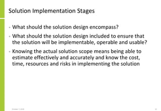 Solution Implementation Stages
• What should the solution design encompass?
• What should the solution design included to ensure that
the solution will be implementable, operable and usable?
• Knowing the actual solution scope means being able to
estimate effectively and accurately and know the cost,
time, resources and risks in implementing the solution
October 7, 2018 52
 