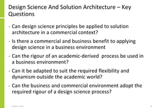 Design Science And Solution Architecture – Key
Questions
• Can design science principles be applied to solution
architecture in a commercial context?
• Is there a commercial and business benefit to applying
design science in a business environment
• Can the rigour of an academic-derived process be used in
a business environment?
• Can it be adapted to suit the required flexibility and
dynamism outside the academic world?
• Can the business and commercial environment adopt the
required rigour of a design science process?
October 7, 2018 58
 