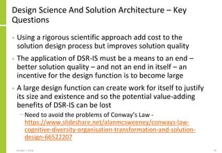Design Science And Solution Architecture – Key
Questions
• Using a rigorous scientific approach add cost to the
solution design process but improves solution quality
• The application of DSR-IS must be a means to an end –
better solution quality – and not an end in itself – an
incentive for the design function is to become large
• A large design function can create work for itself to justify
its size and existence and so the potential value-adding
benefits of DSR-IS can be lost
− Need to avoid the problems of Conway’s Law -
https://www.slideshare.net/alanmcsweeney/conways-law-
cognitive-diversity-organisation-transformation-and-solution-
design-66522207
October 7, 2018 59
 