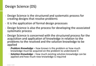 Design Science (DS)
• Design Science is the structured and systematic process for
creating designs that resolve problems
• It is the application of formal design processes
• Design Science is also the process for developing the associated
systematic process
• Design Science is concerned with the structured process for the
acquisition and application of knowledge in relation to the
problems to the resolved and the solution knowledge to be
applied
− Problem Knowledge – how known is the problem or how much
knowledge must be acquired on the problem to understand it
− Solution Knowledge – how much existing solution knowledge can be
applied and how much new knowledge is required
October 7, 2018 6
 