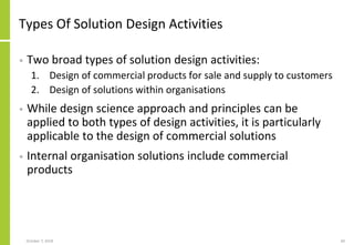 Types Of Solution Design Activities
• Two broad types of solution design activities:
1. Design of commercial products for sale and supply to customers
2. Design of solutions within organisations
• While design science approach and principles can be
applied to both types of design activities, it is particularly
applicable to the design of commercial solutions
• Internal organisation solutions include commercial
products
October 7, 2018 60
 