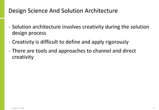 Design Science And Solution Architecture
• Solution architecture involves creativity during the solution
design process
• Creativity is difficult to define and apply rigorously
• There are tools and approaches to channel and direct
creativity
October 7, 2018 61
 