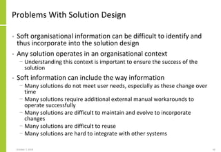 Problems With Solution Design
• Soft organisational information can be difficult to identify and
thus incorporate into the solution design
• Any solution operates in an organisational context
− Understanding this context is important to ensure the success of the
solution
• Soft information can include the way information
− Many solutions do not meet user needs, especially as these change over
time
− Many solutions require additional external manual workarounds to
operate successfully
− Many solutions are difficult to maintain and evolve to incorporate
changes
− Many solutions are difficult to reuse
− Many solutions are hard to integrate with other systems
October 7, 2018 62
 