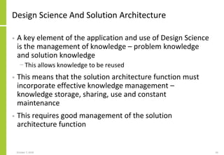 Design Science And Solution Architecture
• A key element of the application and use of Design Science
is the management of knowledge – problem knowledge
and solution knowledge
− This allows knowledge to be reused
• This means that the solution architecture function must
incorporate effective knowledge management –
knowledge storage, sharing, use and constant
maintenance
• This requires good management of the solution
architecture function
October 7, 2018 65
 