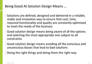 Being Good At Solution Design Means …
• Solutions are defined, designed and delivered in a reliable,
stable and innovative way to ensure that cost, time,
required functionality and quality are constantly optimised
to meet the needs of the business
• Good solution design means being aware of all the options
and selecting the most appropriate one subject to all
constraints
• Good solution design means avoiding all the conscious and
unconscious biases that lead to bad solutions
• Doing the right things and doing them the right way
October 7, 2018 66
 
