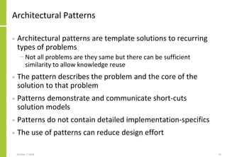 Architectural Patterns
• Architectural patterns are template solutions to recurring
types of problems
− Not all problems are they same but there can be sufficient
similarity to allow knowledge reuse
• The pattern describes the problem and the core of the
solution to that problem
• Patterns demonstrate and communicate short-cuts
solution models
• Patterns do not contain detailed implementation-specifics
• The use of patterns can reduce design effort
October 7, 2018 76
 