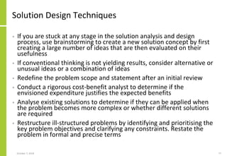 Solution Design Techniques
• If you are stuck at any stage in the solution analysis and design
process, use brainstorming to create a new solution concept by first
creating a large number of ideas that are then evaluated on their
usefulness
• If conventional thinking is not yielding results, consider alternative or
unusual ideas or a combination of ideas
• Redefine the problem scope and statement after an initial review
• Conduct a rigorous cost-benefit analyst to determine if the
envisioned expenditure justifies the expected benefits
• Analyse existing solutions to determine if they can be applied when
the problem becomes more complex or whether different solutions
are required
• Restructure ill-structured problems by identifying and prioritising the
key problem objectives and clarifying any constraints. Restate the
problem in formal and precise terms
October 7, 2018 77
 