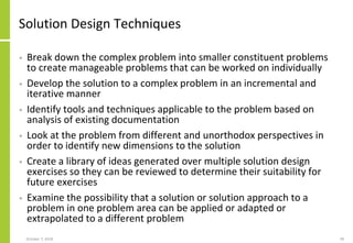 Solution Design Techniques
• Break down the complex problem into smaller constituent problems
to create manageable problems that can be worked on individually
• Develop the solution to a complex problem in an incremental and
iterative manner
• Identify tools and techniques applicable to the problem based on
analysis of existing documentation
• Look at the problem from different and unorthodox perspectives in
order to identify new dimensions to the solution
• Create a library of ideas generated over multiple solution design
exercises so they can be reviewed to determine their suitability for
future exercises
• Examine the possibility that a solution or solution approach to a
problem in one problem area can be applied or adapted or
extrapolated to a different problem
October 7, 2018 78
 