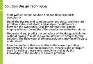 Solution Design Techniques
• Start with an simple solution first and then expand its
complexity
• Detail the desired end solution state (end state) and the start
problem state (start state) and analyse the differences
between the two states. Look for methods that can be
employed in narrowing the difference between the two states
• Understand and predict the behaviour of the designed solution
without having to build it. Explore alternative designs for the
solution. The behaviour of complex solutions may be difficult to
understand.
• Identify problems that are similar to the current problem.
Understand the solution approaches, concepts and principles
used for solving these similar problems and apply this
knowledge to the solution of current problem
October 7, 2018 79
 