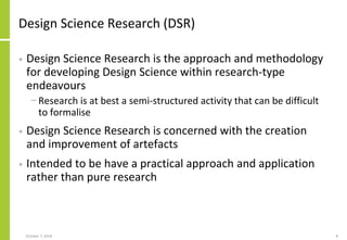 Design Science Research (DSR)
• Design Science Research is the approach and methodology
for developing Design Science within research-type
endeavours
− Research is at best a semi-structured activity that can be difficult
to formalise
• Design Science Research is concerned with the creation
and improvement of artefacts
• Intended to be have a practical approach and application
rather than pure research
October 7, 2018 8
 