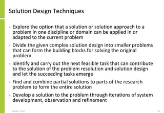Solution Design Techniques
• Explore the option that a solution or solution approach to a
problem in one discipline or domain can be applied in or
adapted to the current problem
• Divide the given complex solution design into smaller problems
that can form the building blocks for solving the original
problem
• Identify and carry out the next feasible task that can contribute
to the solution of the problem resolution and solution design
and let the succeeding tasks emerge
• Find and combine partial solutions to parts of the research
problem to form the entire solution
• Develop a solution to the problem through iterations of system
development, observation and refinement
October 7, 2018 80
 
