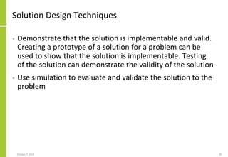 Solution Design Techniques
• Demonstrate that the solution is implementable and valid.
Creating a prototype of a solution for a problem can be
used to show that the solution is implementable. Testing
of the solution can demonstrate the validity of the solution
• Use simulation to evaluate and validate the solution to the
problem
October 7, 2018 81
 