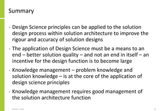 Summary
• Design Science principles can be applied to the solution
design process within solution architecture to improve the
rigour and accuracy of solution designs
• The application of Design Science must be a means to an
end – better solution quality – and not an end in itself – an
incentive for the design function is to become large
• Knowledge management – problem knowledge and
solution knowledge – is at the core of the application of
design science principles
• Knowledge management requires good management of
the solution architecture function
October 7, 2018 82
 