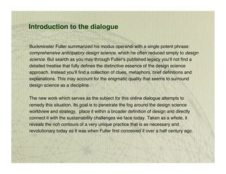 Introduction to the dialogue

Buckminster Fuller summarized his modus operandi with a single potent phrase:
comprehensive anticipatory design science, which he often reduced simply to design
science. But search as you may through Fuller’s published legacy you’ll not ﬁnd a
detailed treatise that fully deﬁnes the distinctive essence of the design science
approach. Instead you’ll ﬁnd a collection of clues, metaphors, brief deﬁnitions and
explanations. This may account for the enigmatic quality that seems to surround
design science as a discipline. 

The new work which serves as the subject for this online dialogue attempts to
remedy this situation. Its goal is to penetrate the fog around the design science
worldview and strategy, place it within a broader deﬁnition of design and directly
connect it with the sustainability challenges we face today. Taken as a whole, it
reveals the rich contours of a very unique practice that is as necessary and
revolutionary today as it was when Fuller ﬁrst conceived it over a half century ago.
 