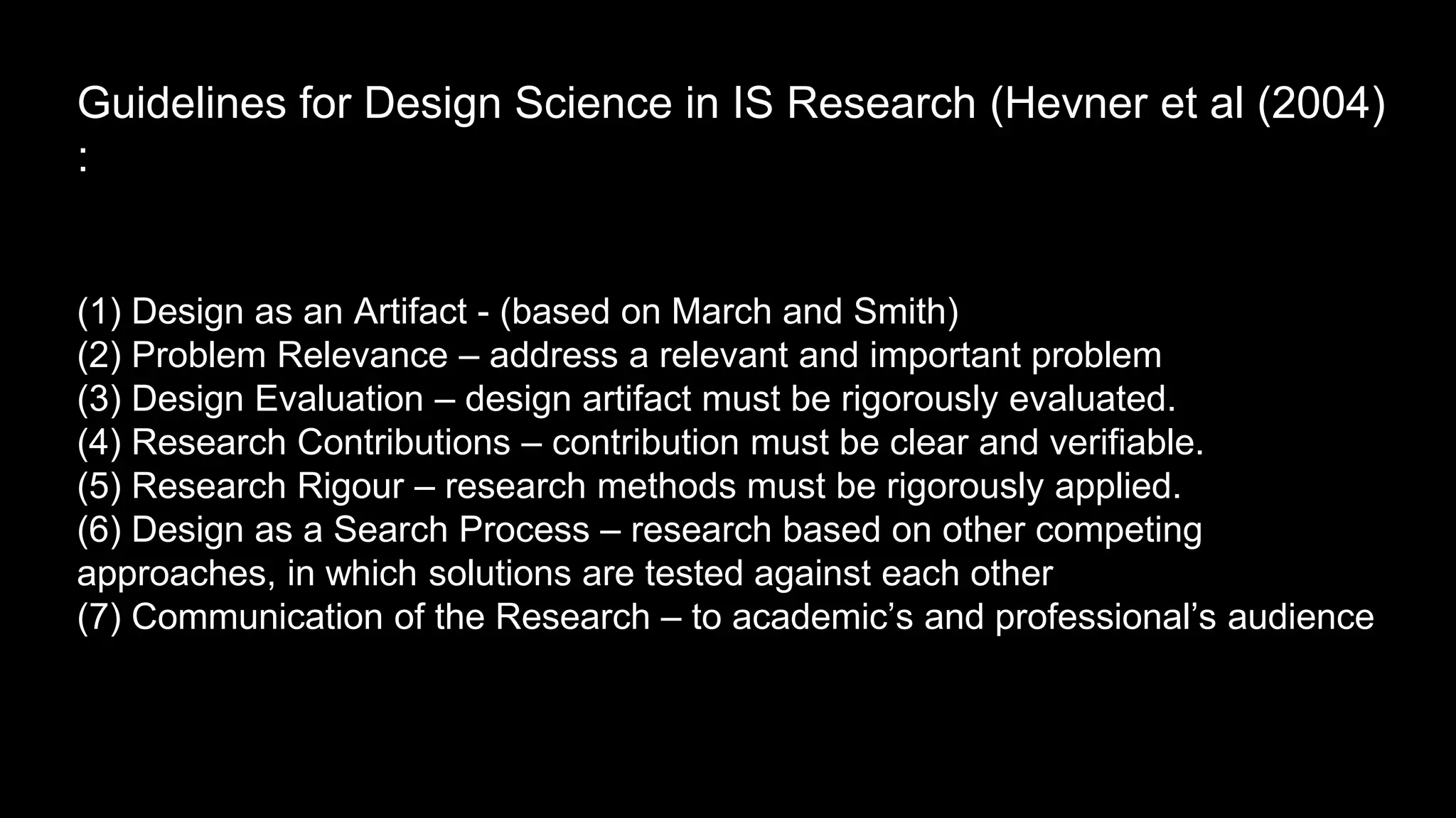 Guidelines for Design Science in IS Research (Hevner et al (2004)
:
(1) Design as an Artifact - (based on March and Smith)
(2) Problem Relevance – address a relevant and important problem
(3) Design Evaluation – design artifact must be rigorously evaluated.
(4) Research Contributions – contribution must be clear and verifiable.
(5) Research Rigour – research methods must be rigorously applied.
(6) Design as a Search Process – research based on other competing
approaches, in which solutions are tested against each other
(7) Communication of the Research – to academic’s and professional’s audience
 