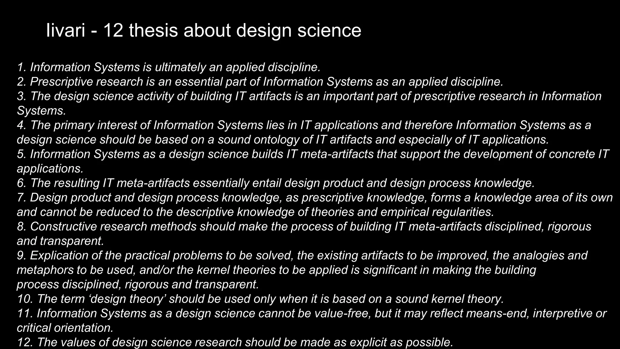 1. Information Systems is ultimately an applied discipline.
2. Prescriptive research is an essential part of Information Systems as an applied discipline.
3. The design science activity of building IT artifacts is an important part of prescriptive research in Information
Systems.
4. The primary interest of Information Systems lies in IT applications and therefore Information Systems as a
design science should be based on a sound ontology of IT artifacts and especially of IT applications.
5. Information Systems as a design science builds IT meta-artifacts that support the development of concrete IT
applications.
6. The resulting IT meta-artifacts essentially entail design product and design process knowledge.
7. Design product and design process knowledge, as prescriptive knowledge, forms a knowledge area of its own
and cannot be reduced to the descriptive knowledge of theories and empirical regularities.
8. Constructive research methods should make the process of building IT meta-artifacts disciplined, rigorous
and transparent.
9. Explication of the practical problems to be solved, the existing artifacts to be improved, the analogies and
metaphors to be used, and/or the kernel theories to be applied is significant in making the building
process disciplined, rigorous and transparent.
10. The term ‘design theory’ should be used only when it is based on a sound kernel theory.
11. Information Systems as a design science cannot be value-free, but it may reflect means-end, interpretive or
critical orientation.
12. The values of design science research should be made as explicit as possible.
Iivari - 12 thesis about design science
 