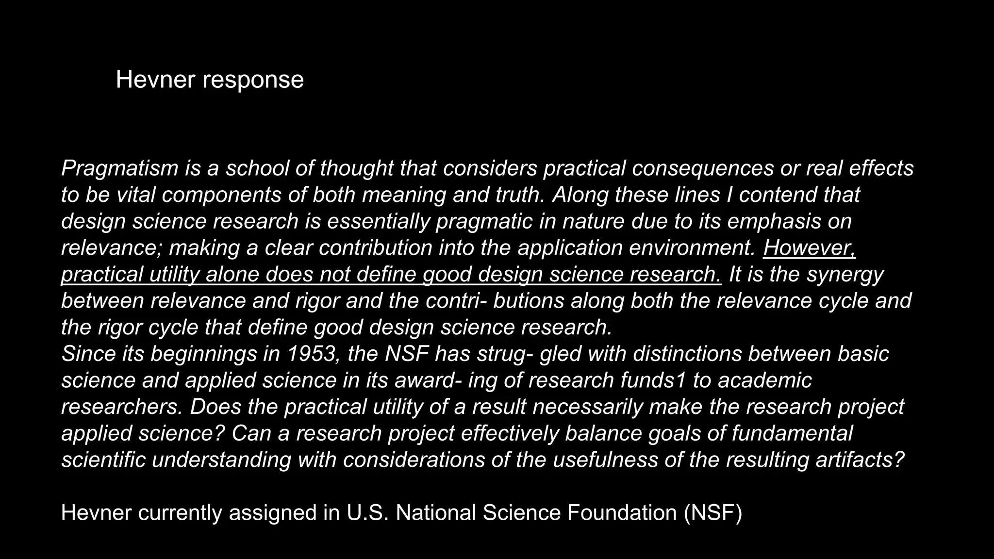 Pragmatism is a school of thought that considers practical consequences or real effects
to be vital components of both meaning and truth. Along these lines I contend that
design science research is essentially pragmatic in nature due to its emphasis on
relevance; making a clear contribution into the application environment. However,
practical utility alone does not define good design science research. It is the synergy
between relevance and rigor and the contri- butions along both the relevance cycle and
the rigor cycle that define good design science research.
Since its beginnings in 1953, the NSF has strug- gled with distinctions between basic
science and applied science in its award- ing of research funds1 to academic
researchers. Does the practical utility of a result necessarily make the research project
applied science? Can a research project effectively balance goals of fundamental
scientific understanding with considerations of the usefulness of the resulting artifacts?
Hevner currently assigned in U.S. National Science Foundation (NSF)
Hevner response
 
