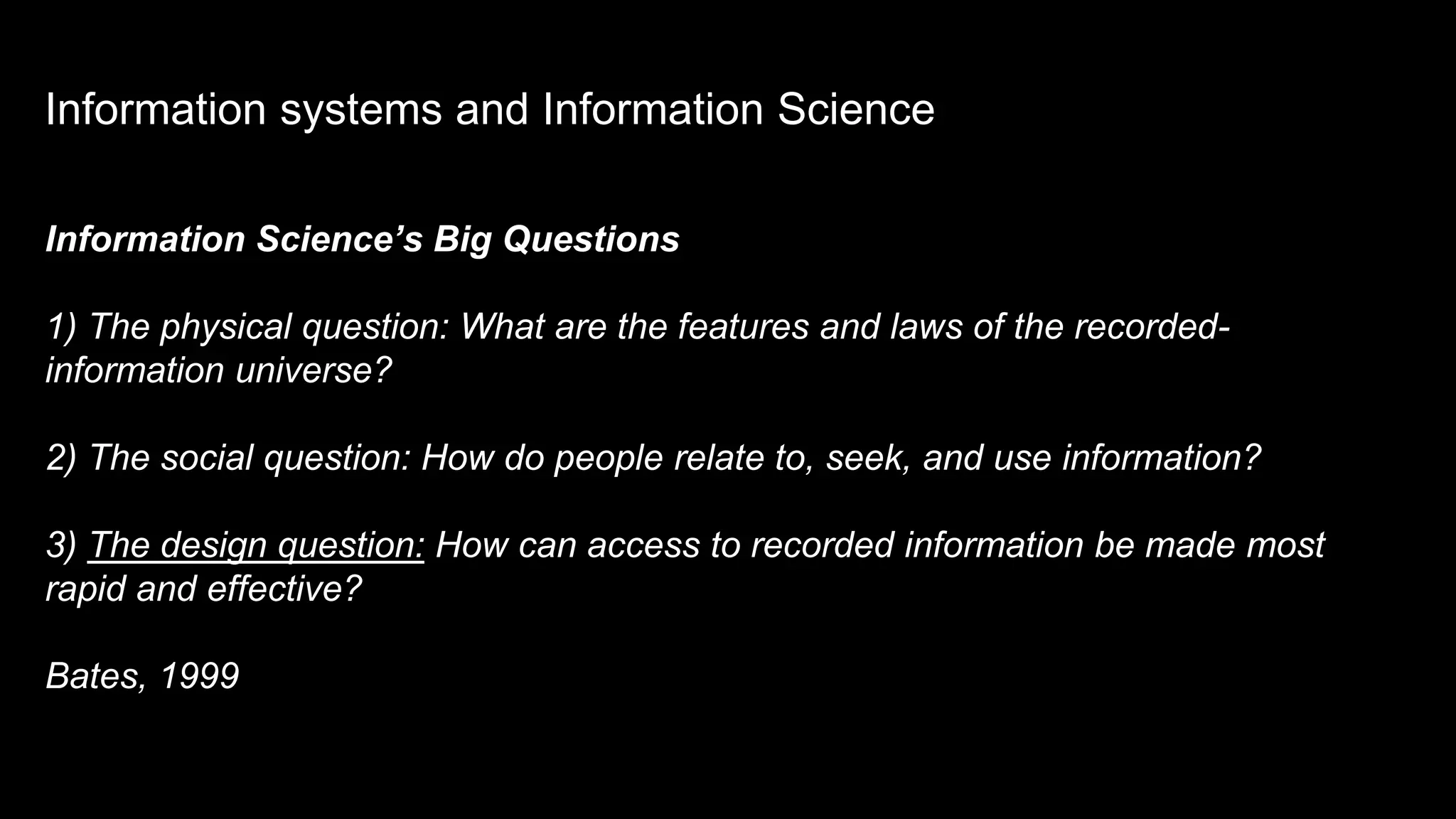Information Science’s Big Questions
1) The physical question: What are the features and laws of the recorded-
information universe?
2) The social question: How do people relate to, seek, and use information?
3) The design question: How can access to recorded information be made most
rapid and effective?
Bates, 1999
Information systems and Information Science
 