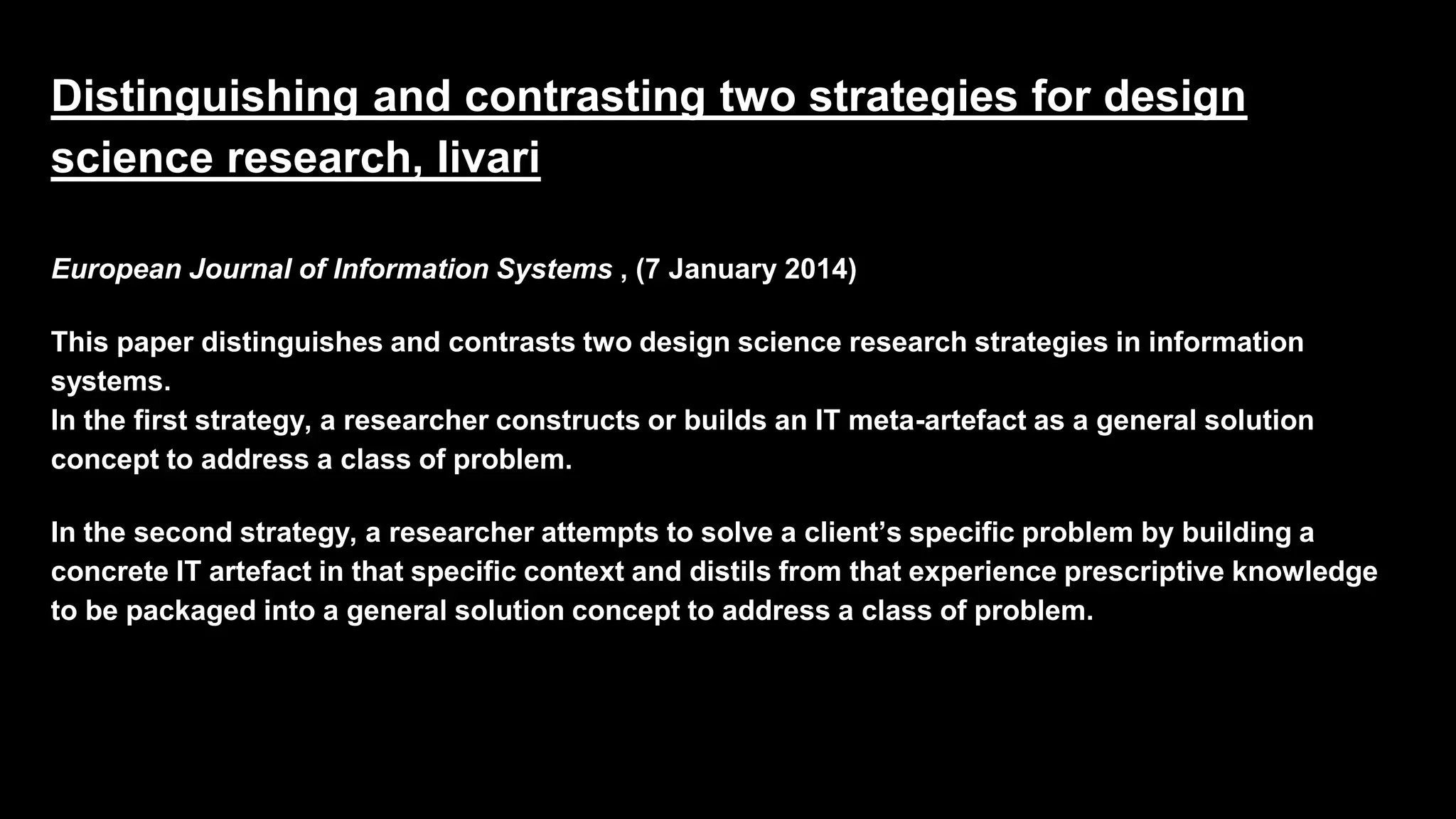 Distinguishing and contrasting two strategies for design
science research, Iivari
European Journal of Information Systems , (7 January 2014)
This paper distinguishes and contrasts two design science research strategies in information
systems.
In the first strategy, a researcher constructs or builds an IT meta-artefact as a general solution
concept to address a class of problem.
In the second strategy, a researcher attempts to solve a client’s specific problem by building a
concrete IT artefact in that specific context and distils from that experience prescriptive knowledge
to be packaged into a general solution concept to address a class of problem.
 
