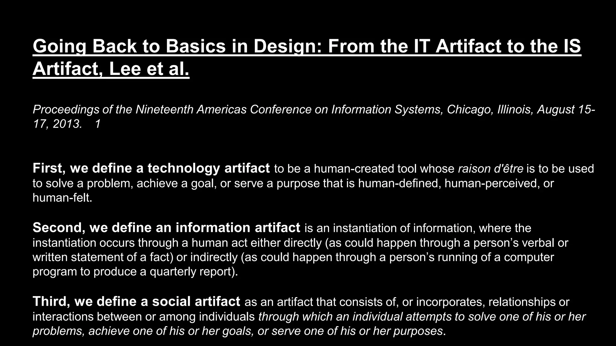 Going Back to Basics in Design: From the IT Artifact to the IS
Artifact, Lee et al.
Proceedings of the Nineteenth Americas Conference on Information Systems, Chicago, Illinois, August 15-
17, 2013. 1
First, we define a technology artifact to be a human-created tool whose raison d'être is to be used
to solve a problem, achieve a goal, or serve a purpose that is human-defined, human-perceived, or
human-felt.
Second, we define an information artifact is an instantiation of information, where the
instantiation occurs through a human act either directly (as could happen through a person’s verbal or
written statement of a fact) or indirectly (as could happen through a person’s running of a computer
program to produce a quarterly report).
Third, we define a social artifact as an artifact that consists of, or incorporates, relationships or
interactions between or among individuals through which an individual attempts to solve one of his or her
problems, achieve one of his or her goals, or serve one of his or her purposes.
 