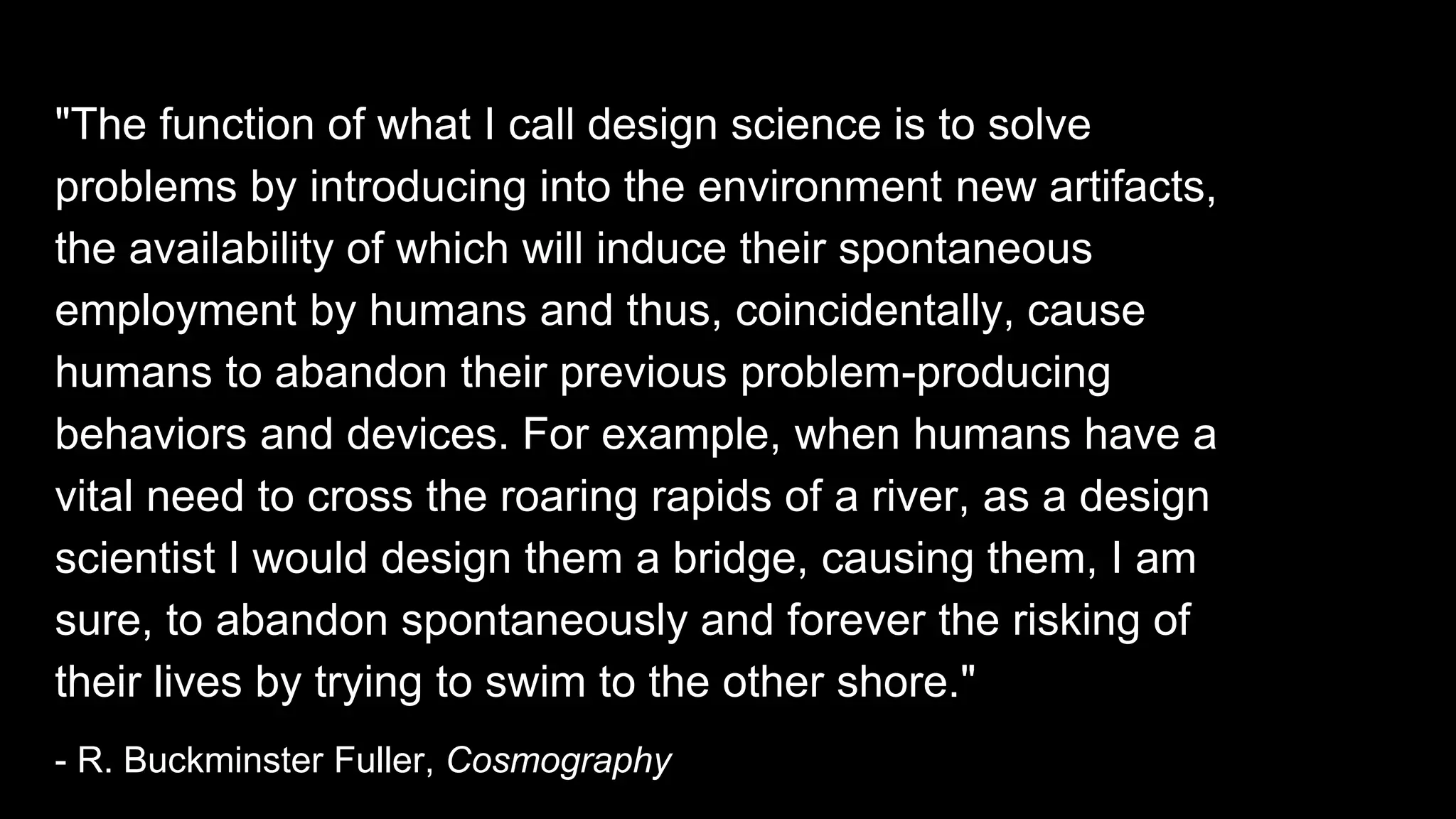 "The function of what I call design science is to solve
problems by introducing into the environment new artifacts,
the availability of which will induce their spontaneous
employment by humans and thus, coincidentally, cause
humans to abandon their previous problem-producing
behaviors and devices. For example, when humans have a
vital need to cross the roaring rapids of a river, as a design
scientist I would design them a bridge, causing them, I am
sure, to abandon spontaneously and forever the risking of
their lives by trying to swim to the other shore."
- R. Buckminster Fuller, Cosmography
 