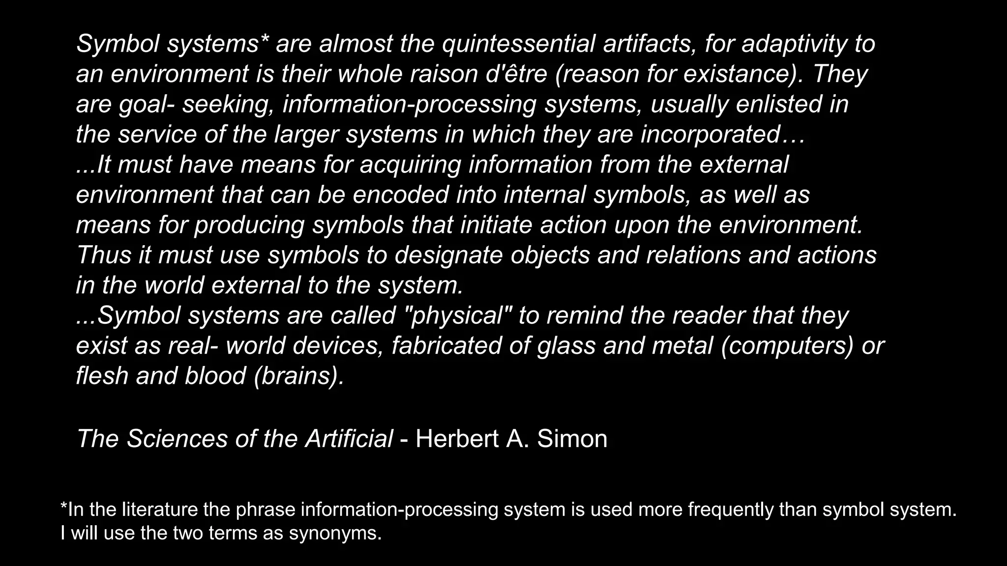 Symbol systems* are almost the quintessential artifacts, for adaptivity to
an environment is their whole raison d'être (reason for existance). They
are goal- seeking, information-processing systems, usually enlisted in
the service of the larger systems in which they are incorporated…
...It must have means for acquiring information from the external
environment that can be encoded into internal symbols, as well as
means for producing symbols that initiate action upon the environment.
Thus it must use symbols to designate objects and relations and actions
in the world external to the system.
...Symbol systems are called "physical" to remind the reader that they
exist as real- world devices, fabricated of glass and metal (computers) or
flesh and blood (brains).
The Sciences of the Artificial - Herbert A. Simon
*In the literature the phrase information-processing system is used more frequently than symbol system.
I will use the two terms as synonyms.
 
