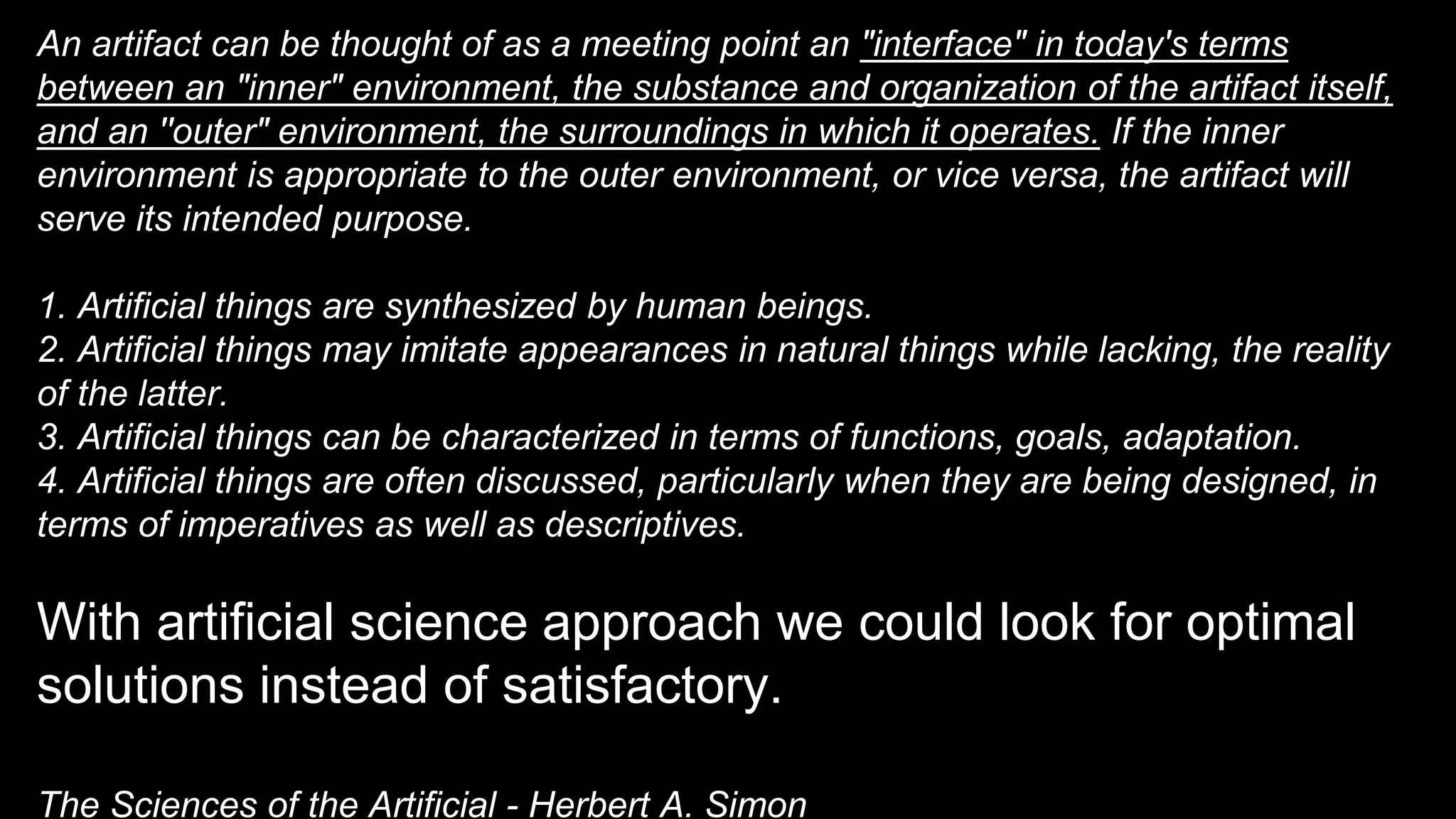 An artifact can be thought of as a meeting point an "interface" in today's terms
between an "inner" environment, the substance and organization of the artifact itself,
and an ''outer" environment, the surroundings in which it operates. If the inner
environment is appropriate to the outer environment, or vice versa, the artifact will
serve its intended purpose.
1. Artificial things are synthesized by human beings.
2. Artificial things may imitate appearances in natural things while lacking, the reality
of the latter.
3. Artificial things can be characterized in terms of functions, goals, adaptation.
4. Artificial things are often discussed, particularly when they are being designed, in
terms of imperatives as well as descriptives.
With artificial science approach we could look for optimal
solutions instead of satisfactory.
The Sciences of the Artificial - Herbert A. Simon
 