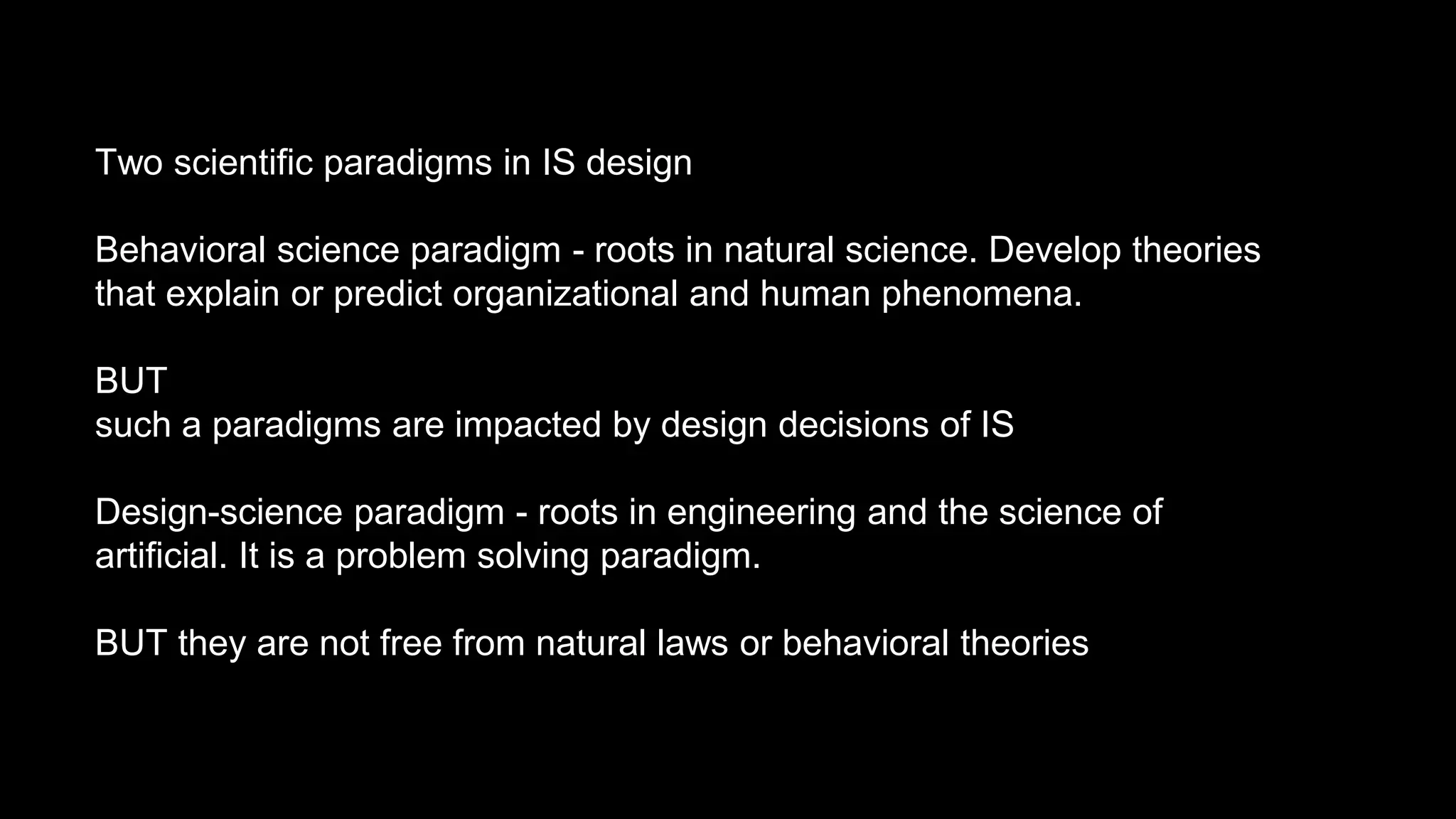 Two scientific paradigms in IS design
Behavioral science paradigm - roots in natural science. Develop theories
that explain or predict organizational and human phenomena.
BUT
such a paradigms are impacted by design decisions of IS
Design-science paradigm - roots in engineering and the science of
artificial. It is a problem solving paradigm.
BUT they are not free from natural laws or behavioral theories
 