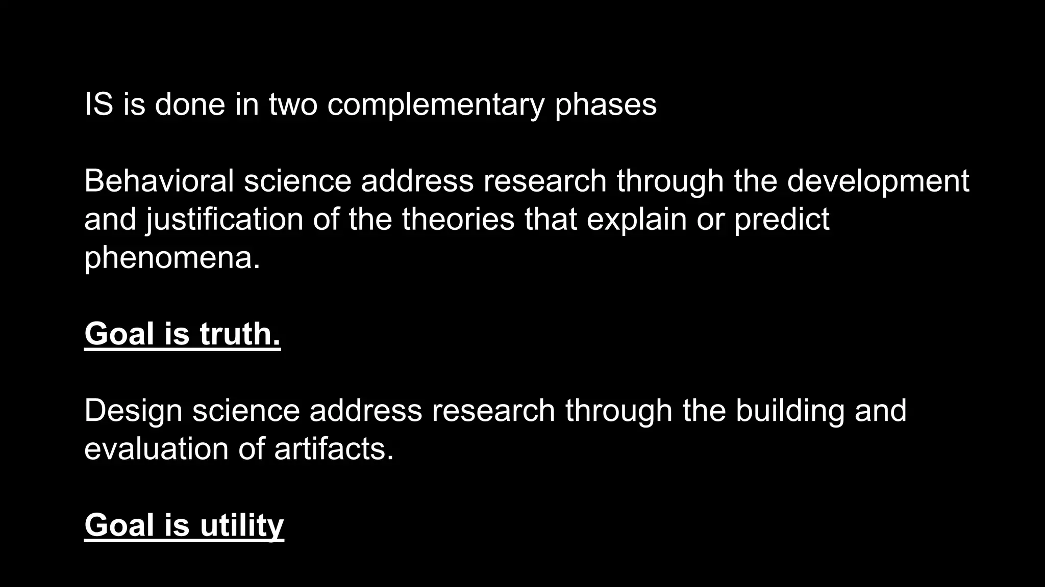IS is done in two complementary phases
Behavioral science address research through the development
and justification of the theories that explain or predict
phenomena.
Goal is truth.
Design science address research through the building and
evaluation of artifacts.
Goal is utility
 