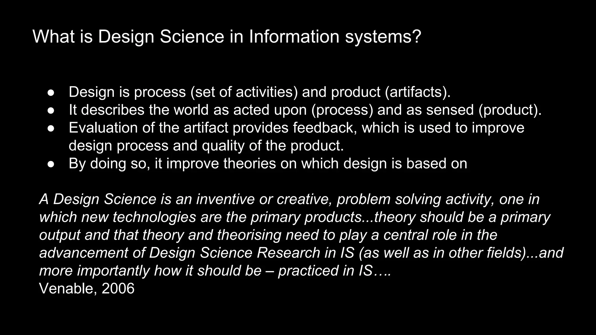 ● Design is process (set of activities) and product (artifacts).
● It describes the world as acted upon (process) and as sensed (product).
● Evaluation of the artifact provides feedback, which is used to improve
design process and quality of the product.
● By doing so, it improve theories on which design is based on
A Design Science is an inventive or creative, problem solving activity, one in
which new technologies are the primary products...theory should be a primary
output and that theory and theorising need to play a central role in the
advancement of Design Science Research in IS (as well as in other fields)...and
more importantly how it should be – practiced in IS….
Venable, 2006
What is Design Science in Information systems?
 