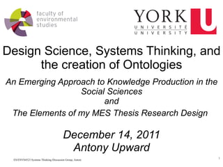 Design Science, Systems Thinking, and the creation of Ontologies An Emerging Approach to Knowledge Production in the Social Sciences and The Elements of my MES Thesis Research Design   December 14, 2011 Antony Upward 
