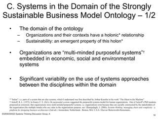 C. Systems in the Domain of the Strongly Sustainable Business Model Ontology – 1/2 ,[object Object],[object Object],[object Object],[object Object],[object Object],* “holon”, i.e. parts of a system that are also systems, which I understand was first described by Arthur Koestler in his work “The Ghost in the Machine” †  Ackoff, R. L. (1972). In Emery F. E. (Ed.),  On purposeful systems s uggested the purposeful systems model for human organizations.  One of Ackoff’s PhD students proposed an extension, that organizations were multi-minded purposeful systems, i.e. organizations exist because they are socially constructed by the stakeholders of the organization (the multiple minds) who see value in the organizations purpose, see: Gharajedaghi, J. (2006).  Systems thinking :managing chaos and complexity : a platform for designing business architecture  (2nd ed.). Amsterdam, Netherlands ; Boston, MA, U.S.A: Elsevier Butterworth-Heinemann,.   
