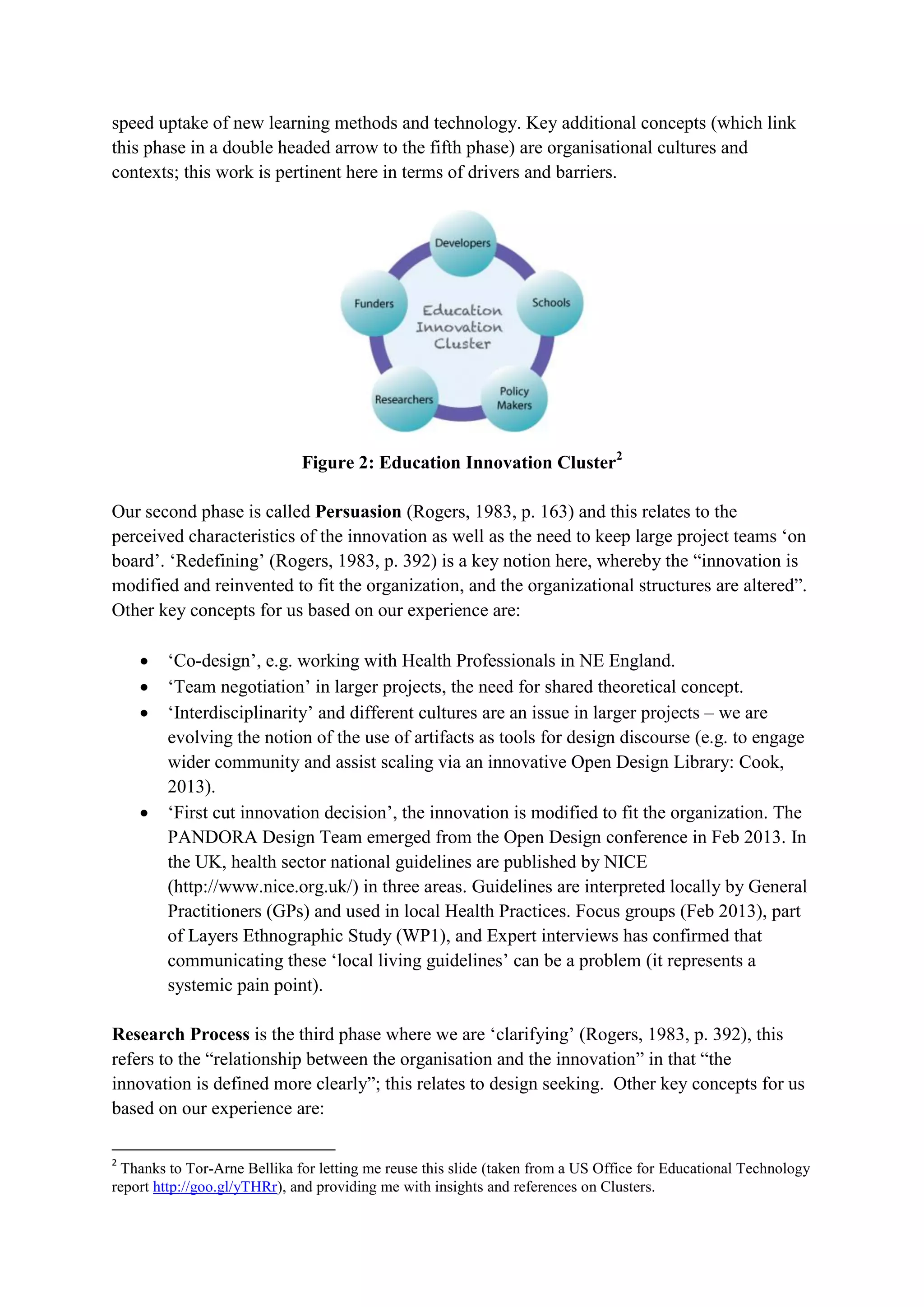 speed uptake of new learning methods and technology. Key additional concepts (which link
this phase in a double headed arrow to the fifth phase) are organisational cultures and
contexts; this work is pertinent here in terms of drivers and barriers.
Figure 2: Education Innovation Cluster2
Our second phase is called Persuasion (Rogers, 1983, p. 163) and this relates to the
perceived characteristics of the innovation as well as the need to keep large project teams ‘on
board’. ‘Redefining’ (Rogers, 1983, p. 392) is a key notion here, whereby the “innovation is
modified and reinvented to fit the organization, and the organizational structures are altered”.
Other key concepts for us based on our experience are:
 ‘Co-design’, e.g. working with Health Professionals in NE England.
 ‘Team negotiation’ in larger projects, the need for shared theoretical concept.
 ‘Interdisciplinarity’ and different cultures are an issue in larger projects – we are
evolving the notion of the use of artifacts as tools for design discourse (e.g. to engage
wider community and assist scaling via an innovative Open Design Library: Cook,
2013).
 ‘First cut innovation decision’, the innovation is modified to fit the organization. The
PANDORA Design Team emerged from the Open Design conference in Feb 2013. In
the UK, health sector national guidelines are published by NICE
(http://www.nice.org.uk/) in three areas. Guidelines are interpreted locally by General
Practitioners (GPs) and used in local Health Practices. Focus groups (Feb 2013), part
of Layers Ethnographic Study (WP1), and Expert interviews has confirmed that
communicating these ‘local living guidelines’ can be a problem (it represents a
systemic pain point).
Research Process is the third phase where we are ‘clarifying’ (Rogers, 1983, p. 392), this
refers to the “relationship between the organisation and the innovation” in that “the
innovation is defined more clearly”; this relates to design seeking. Other key concepts for us
based on our experience are:
2
Thanks to Tor-Arne Bellika for letting me reuse this slide (taken from a US Office for Educational Technology
report http://goo.gl/yTHRr), and providing me with insights and references on Clusters.
 
