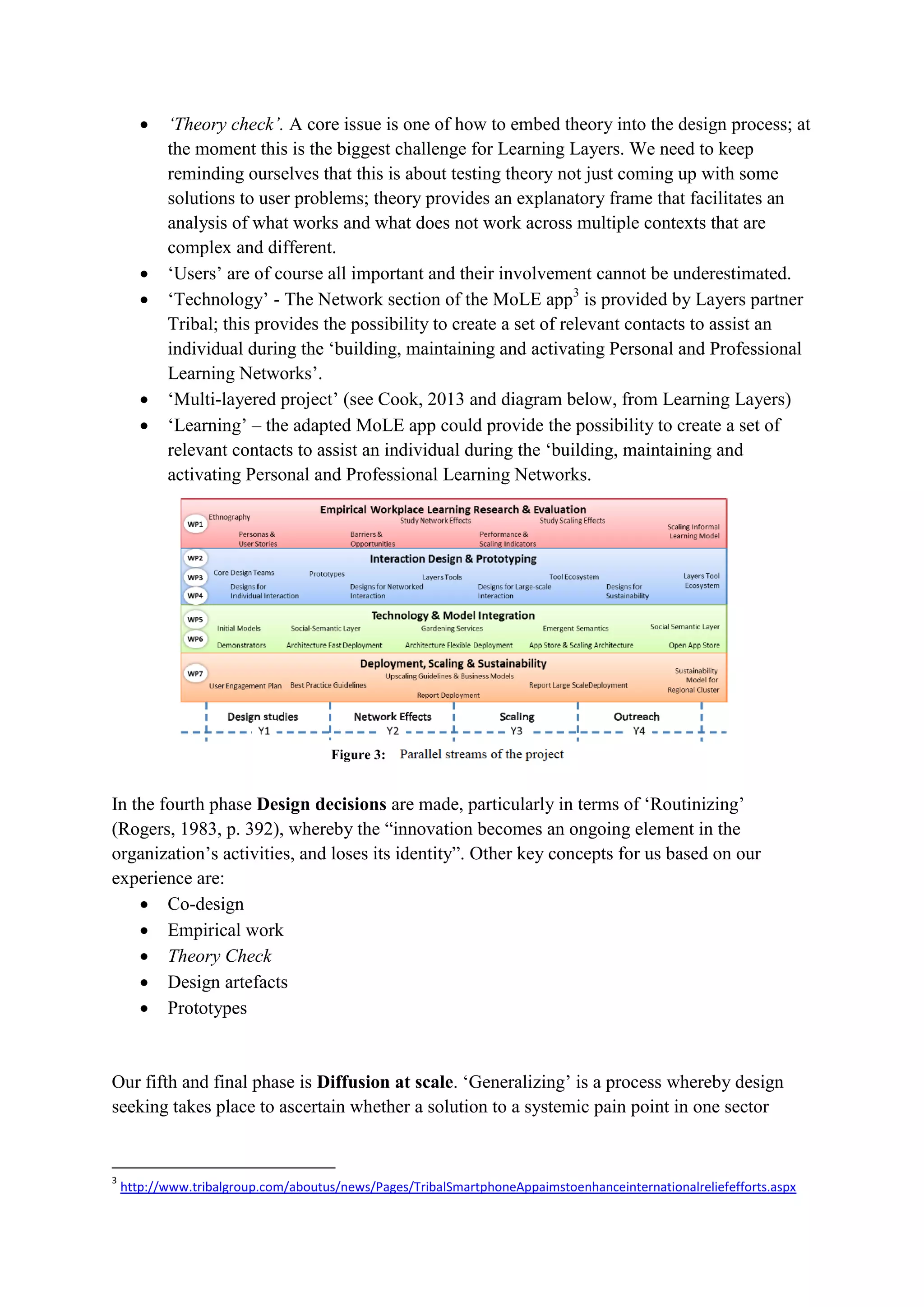  ‘Theory check’. A core issue is one of how to embed theory into the design process; at
the moment this is the biggest challenge for Learning Layers. We need to keep
reminding ourselves that this is about testing theory not just coming up with some
solutions to user problems; theory provides an explanatory frame that facilitates an
analysis of what works and what does not work across multiple contexts that are
complex and different.
 ‘Users’ are of course all important and their involvement cannot be underestimated.
 ‘Technology’ - The Network section of the MoLE app3
is provided by Layers partner
Tribal; this provides the possibility to create a set of relevant contacts to assist an
individual during the ‘building, maintaining and activating Personal and Professional
Learning Networks’.
 ‘Multi-layered project’ (see Cook, 2013 and diagram below, from Learning Layers)
 ‘Learning’ – the adapted MoLE app could provide the possibility to create a set of
relevant contacts to assist an individual during the ‘building, maintaining and
activating Personal and Professional Learning Networks.
In the fourth phase Design decisions are made, particularly in terms of ‘Routinizing’
(Rogers, 1983, p. 392), whereby the “innovation becomes an ongoing element in the
organization’s activities, and loses its identity”. Other key concepts for us based on our
experience are:
 Co-design
 Empirical work
 Theory Check
 Design artefacts
 Prototypes
Our fifth and final phase is Diffusion at scale. ‘Generalizing’ is a process whereby design
seeking takes place to ascertain whether a solution to a systemic pain point in one sector
3
http://www.tribalgroup.com/aboutus/news/Pages/TribalSmartphoneAppaimstoenhanceinternationalreliefefforts.aspx
Figure 3:
 