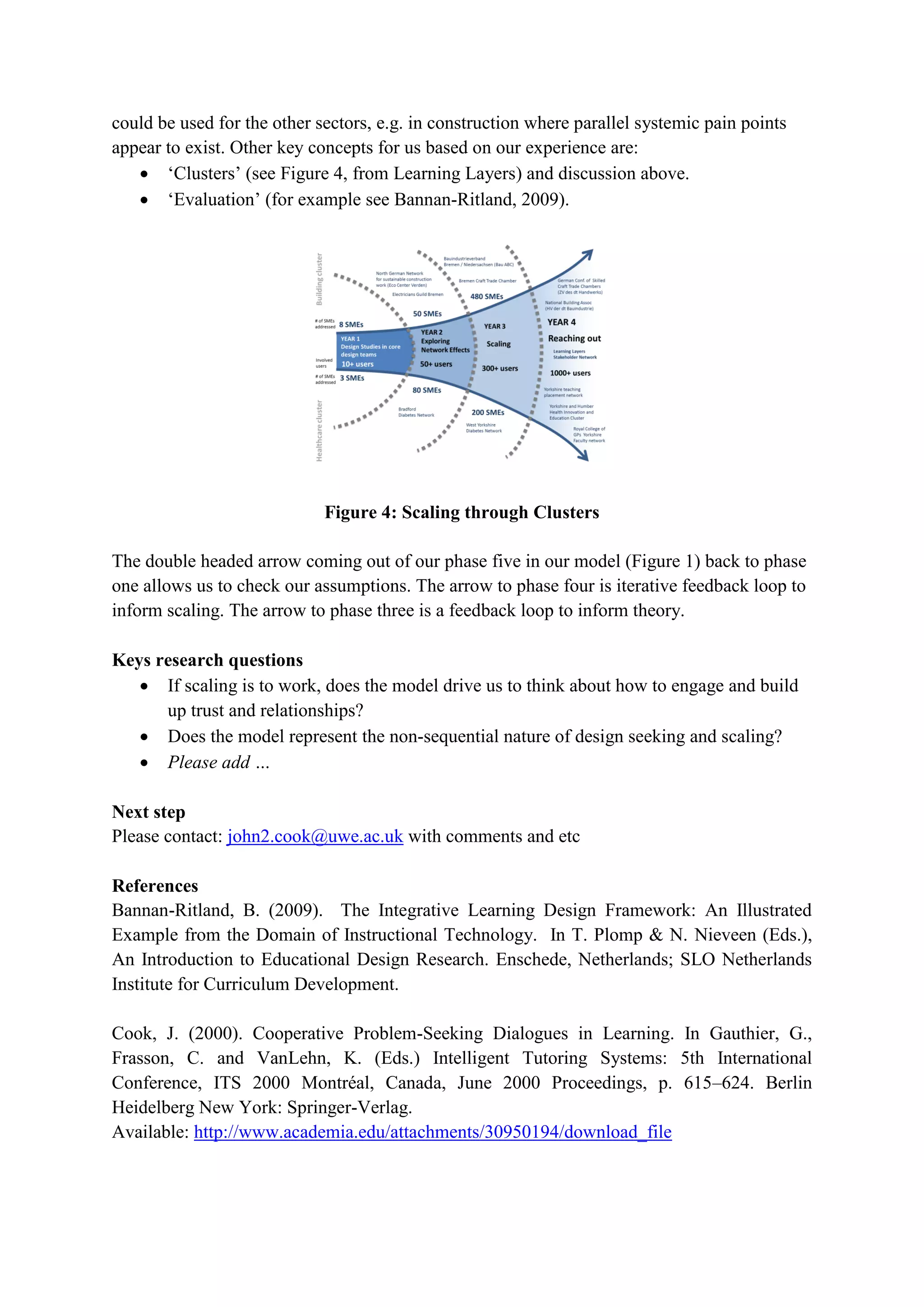 could be used for the other sectors, e.g. in construction where parallel systemic pain points
appear to exist. Other key concepts for us based on our experience are:
 ‘Clusters’ (see Figure 4, from Learning Layers) and discussion above.
 ‘Evaluation’ (for example see Bannan-Ritland, 2009).
Figure 4: Scaling through Clusters
The double headed arrow coming out of our phase five in our model (Figure 1) back to phase
one allows us to check our assumptions. The arrow to phase four is iterative feedback loop to
inform scaling. The arrow to phase three is a feedback loop to inform theory.
Keys research questions
 If scaling is to work, does the model drive us to think about how to engage and build
up trust and relationships?
 Does the model represent the non-sequential nature of design seeking and scaling?
 Please add …
Next step
Please contact: john2.cook@uwe.ac.uk with comments and etc
References
Bannan-Ritland, B. (2009). The Integrative Learning Design Framework: An Illustrated
Example from the Domain of Instructional Technology. In T. Plomp & N. Nieveen (Eds.),
An Introduction to Educational Design Research. Enschede, Netherlands; SLO Netherlands
Institute for Curriculum Development.
Cook, J. (2000). Cooperative Problem-Seeking Dialogues in Learning. In Gauthier, G.,
Frasson, C. and VanLehn, K. (Eds.) Intelligent Tutoring Systems: 5th International
Conference, ITS 2000 Montréal, Canada, June 2000 Proceedings, p. 615–624. Berlin
Heidelberg New York: Springer-Verlag.
Available: http://www.academia.edu/attachments/30950194/download_file
 