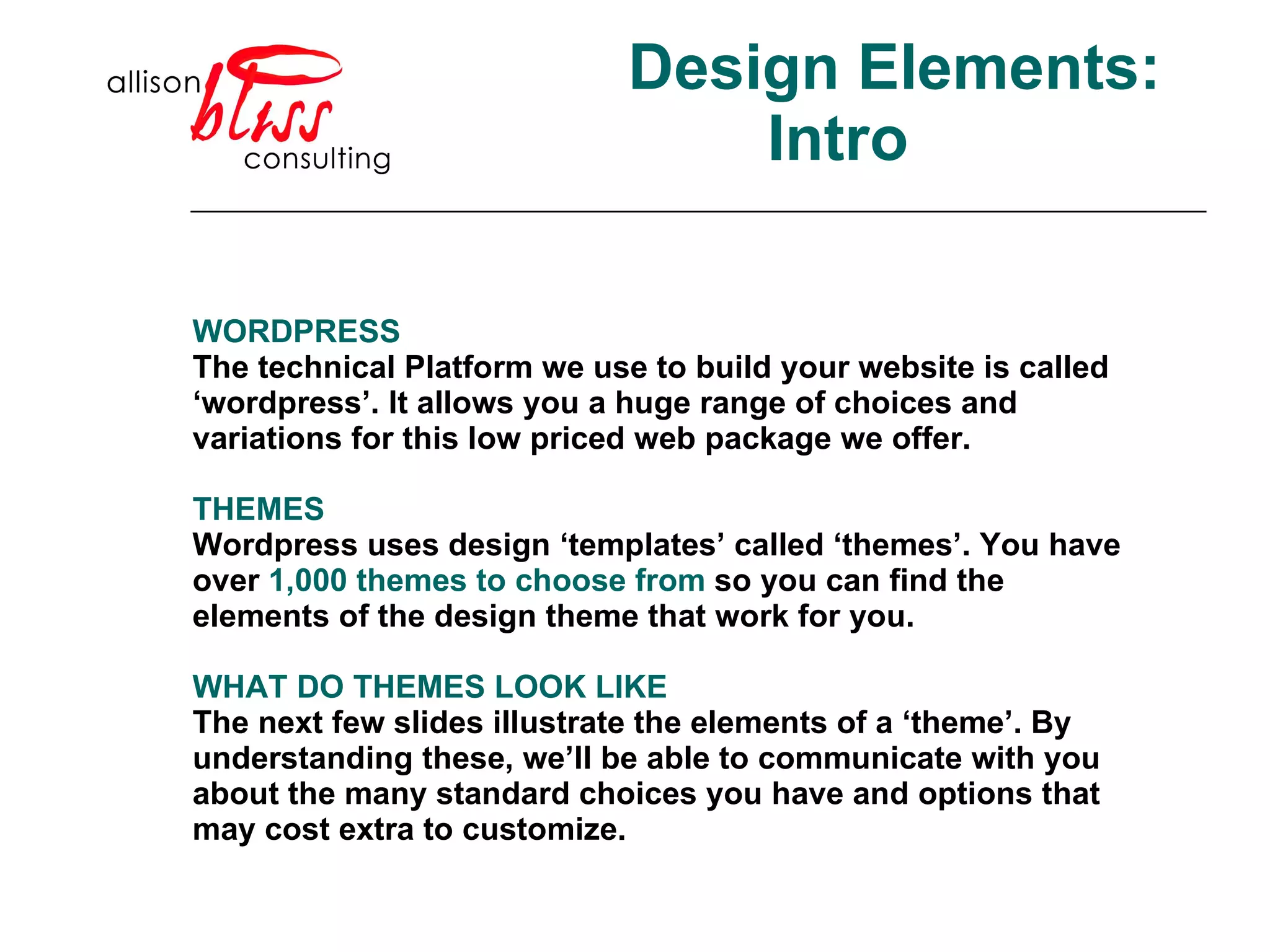 Design Elements: Intro WORDPRESS The technical Platform we use to build your website is called ‘wordpress’. It allows you a huge range of choices and variations for this low priced web package we offer.  THEMES Wordpress uses design ‘templates’ called ‘themes’. You have over  1,000 themes to choose from  so you can find the elements of the design theme that work for you.  WHAT DO THEMES LOOK LIKE The next few slides illustrate the elements of a ‘theme’. By understanding these, we’ll be able to communicate with you about the many standard choices you have and options that may cost extra to customize.  