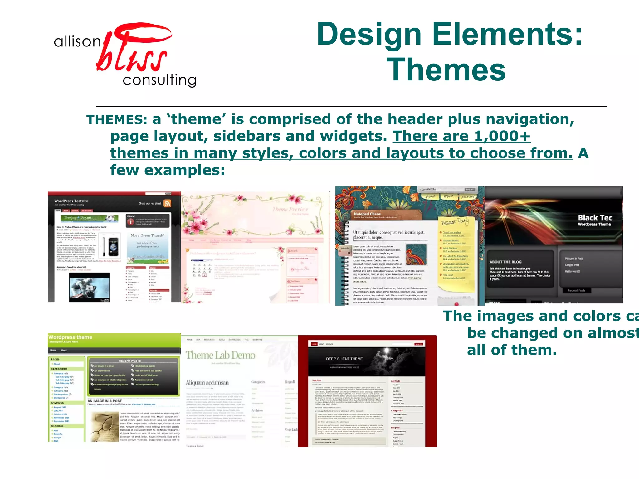 Design Elements: Themes THEMES:  a ‘theme’ is comprised of the header plus navigation, page layout, sidebars and widgets.  There are 1,000+ themes in many styles, colors and layouts to choose from.  A few examples: The images and colors can be changed on almost all of them.  
