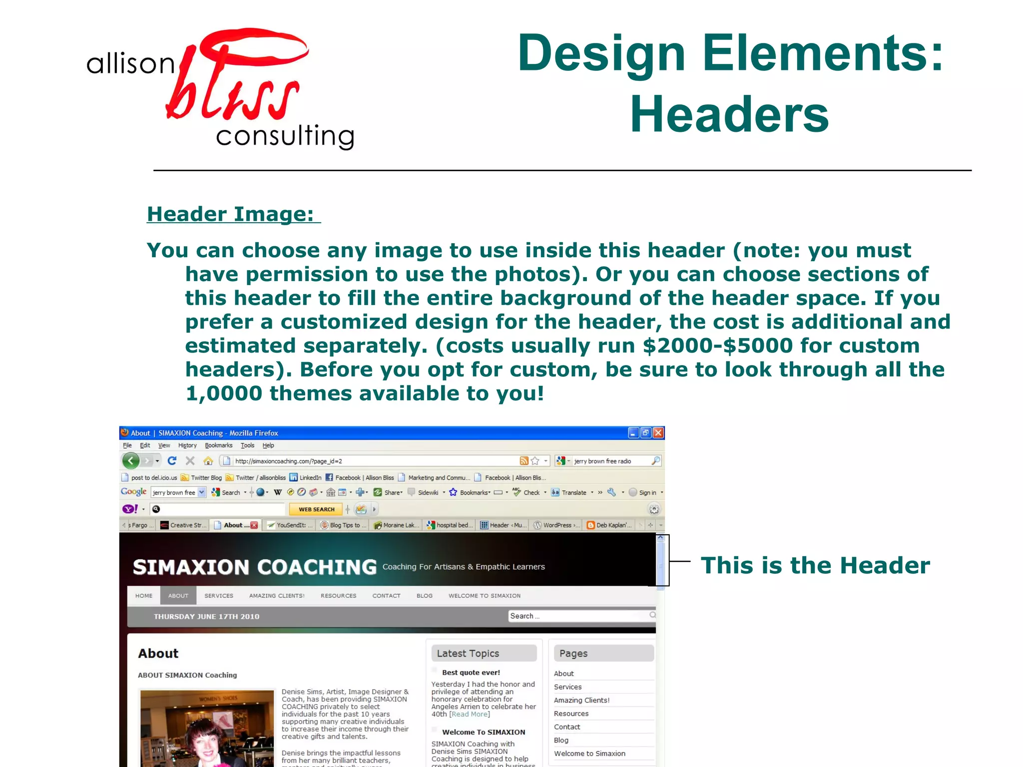 Header Image:  You can choose any image to use inside this header (note: you must have permission to use the photos). Or you can choose sections of this header to fill the entire background of the header space. If you prefer a customized design for the header, the cost is additional and estimated separately. (costs usually run $2000-$5000 for custom headers). Before you opt for custom, be sure to look through all the 1,0000 themes available to you! This is the Header Design Elements: Headers 