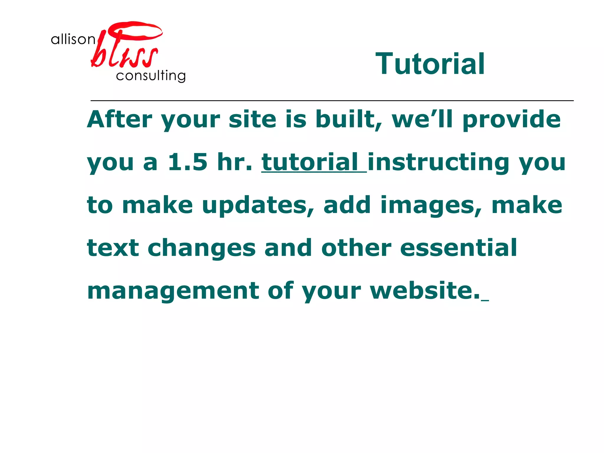 Tutorial After your site is built, we’ll provide  you a 1.5 hr.  tutorial  instructing you to make updates, add images, make text changes and other essential  management of your website.   
