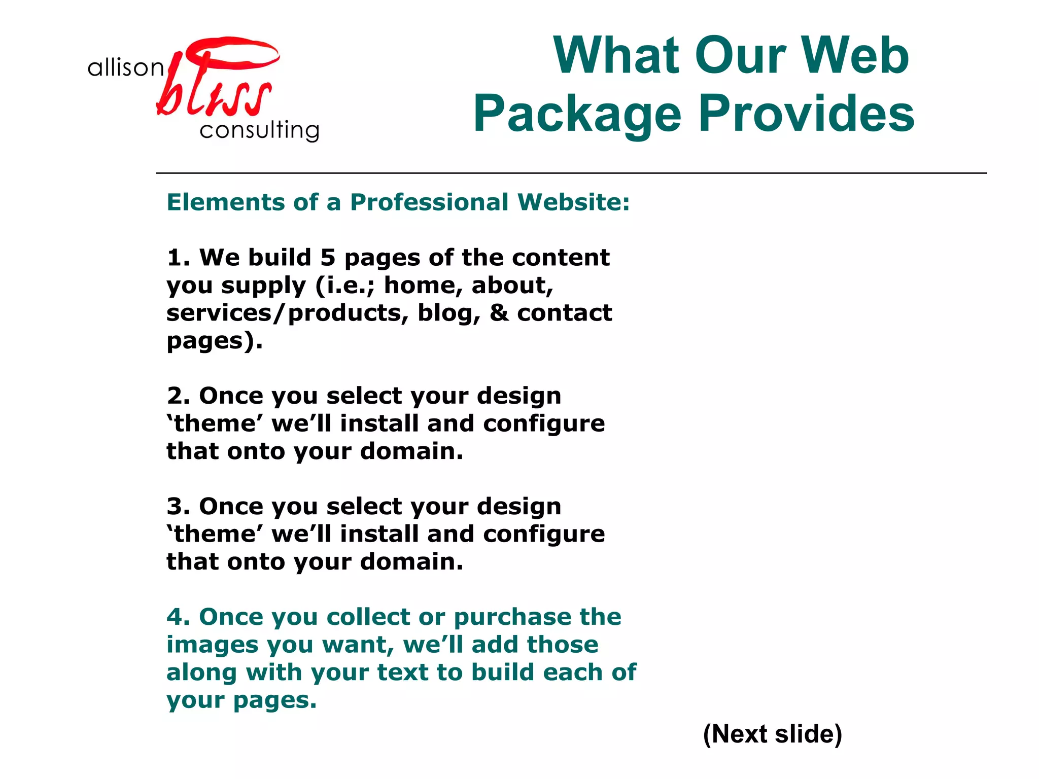 What Our Web Package Provides (Next slide) Elements of a Professional Website: 1. We build 5 pages of the content you supply (i.e.; home, about, services/products, blog, & contact pages). 2. Once you select your design ‘theme’ we’ll install and configure that onto your domain.  3. Once you select your design ‘theme’ we’ll install and configure that onto your domain.  4. Once you collect or purchase the images you want, we’ll add those along with your text to build each of your pages.   