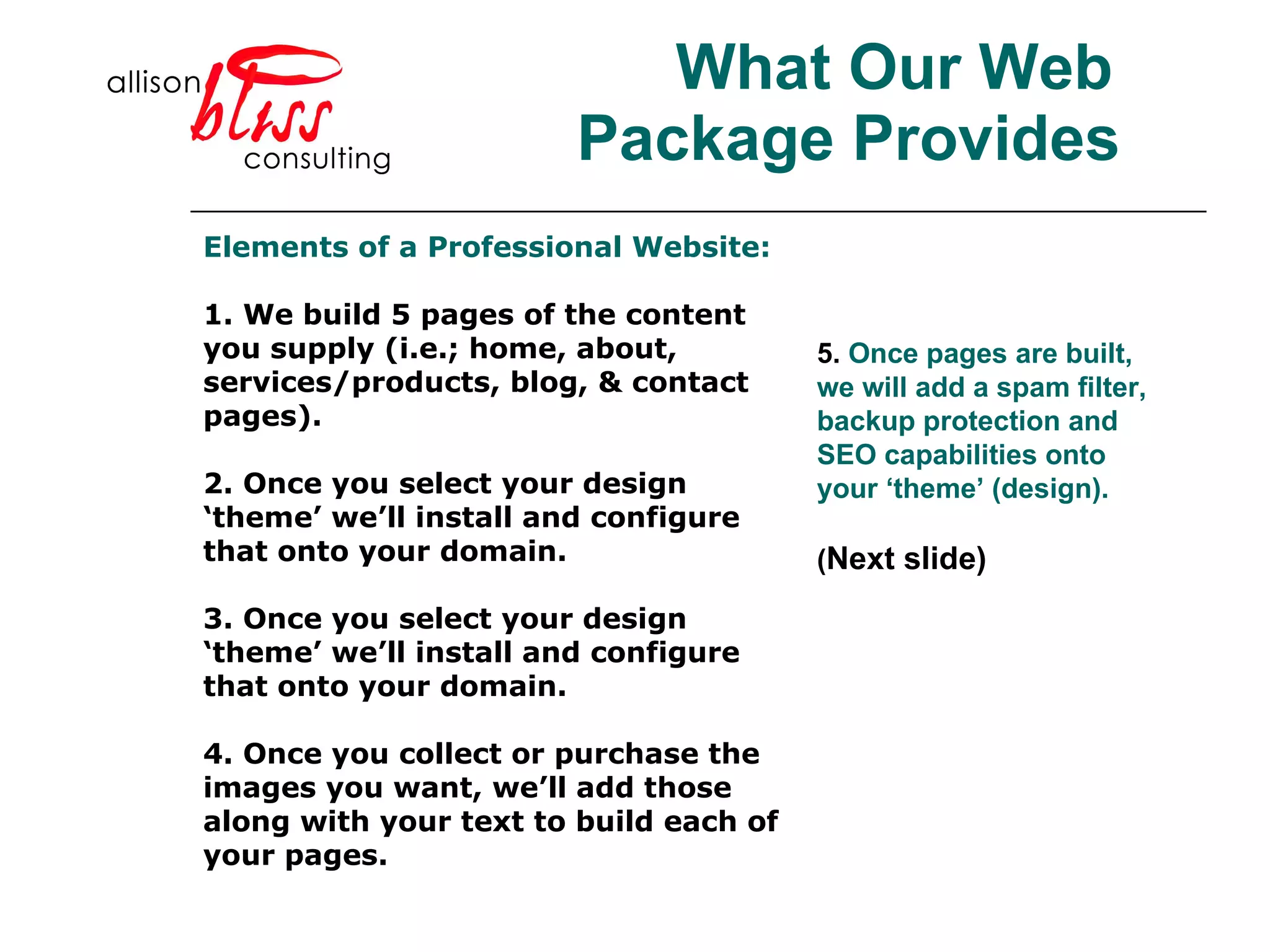 What Our Web Package Provides 5.  Once pages are built, we will add a spam filter, backup protection and SEO capabilities onto your ‘theme’ (design). ( Next slide) Elements of a Professional Website: 1. We build 5 pages of the content you supply (i.e.; home, about, services/products, blog, & contact pages). 2. Once you select your design ‘theme’ we’ll install and configure that onto your domain.  3. Once you select your design ‘theme’ we’ll install and configure that onto your domain.  4. Once you collect or purchase the images you want, we’ll add those along with your text to build each of your pages.  
