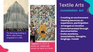 Umer Hameed
The Reichstag building in
Berlin, after Christo
wrappped it in 1995.
Textile Arts
Installation Art
-Creating an environment
-Viewing becomes an
experience, participation
- Arranged on location
-Commemorated through
documentation
-Evoke emotions,
associations, thoughts,
longings, moods
Tapestry is a form of
textile art, traditionally
woven by hand on a loom
 