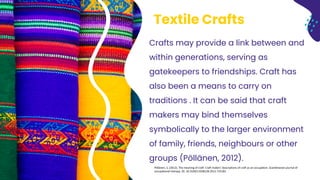 Textile Crafts
Pöllänen, S. (2012). The meaning of craft: Craft makers' descriptions of craft as an occupation. Scandinavian journal of
occupational therapy. 20. 10.3109/11038128.2012.725182.
Crafts may provide a link between and
within generations, serving as
gatekeepers to friendships. Craft has
also been a means to carry on
traditions . It can be said that craft
makers may bind themselves
symbolically to the larger environment
of family, friends, neighbours or other
groups (Pöllänen, 2012).
 
