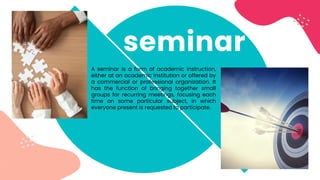 A seminar is a form of academic instruction,
either at an academic institution or offered by
a commercial or professional organization. It
has the function of bringing together small
groups for recurring meetings, focusing each
time on some particular subject, in which
everyone present is requested to participate.
seminar
 