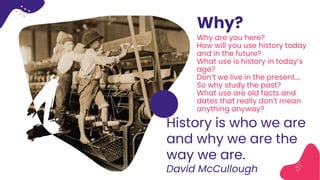 Why?
History is who we are
and why we are the
way we are.
David McCullough
Why are you here?
How will you use history today
and in the future?
What use is history in today’s
age?
Don’t we live in the present….
So why study the past?
What use are old facts and
dates that really don’t mean
anything anyway?
 